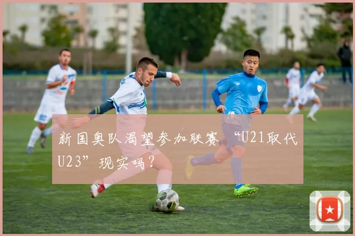新国奥队渴望参加联赛 “U21取代U23”现实吗？