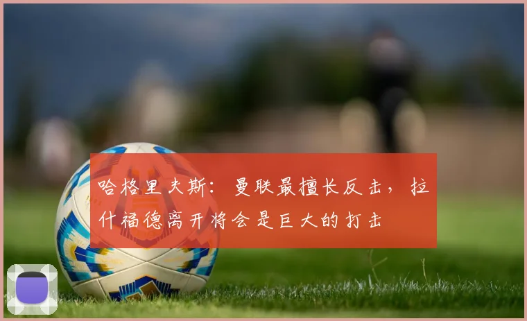 哈格里夫斯：曼联最擅长反击，拉什福德离开将会是巨大的打击