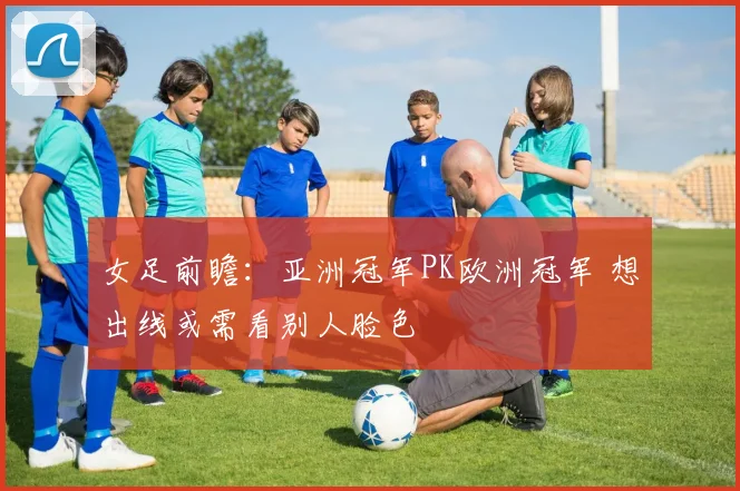 女足前瞻：亚洲冠军PK欧洲冠军 想出线或需看别人脸色