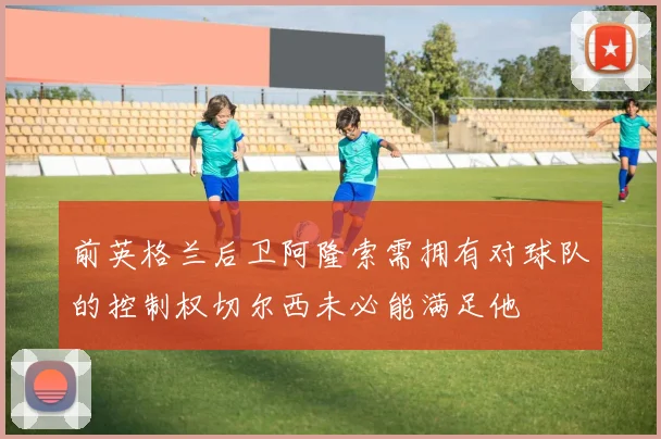 前英格兰后卫阿隆索需拥有对球队的控制权切尔西未必能满足他