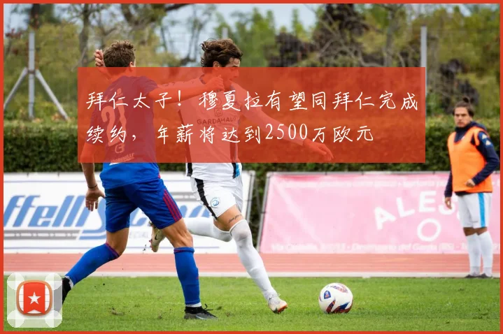 拜仁太子！穆夏拉有望同拜仁完成续约，年薪将达到2500万欧元