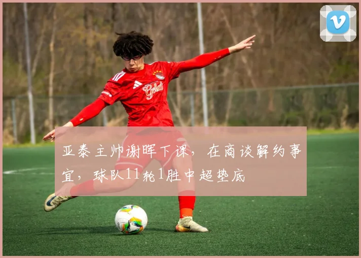 亚泰主帅谢晖下课，在商谈解约事宜，球队11轮1胜中超垫底