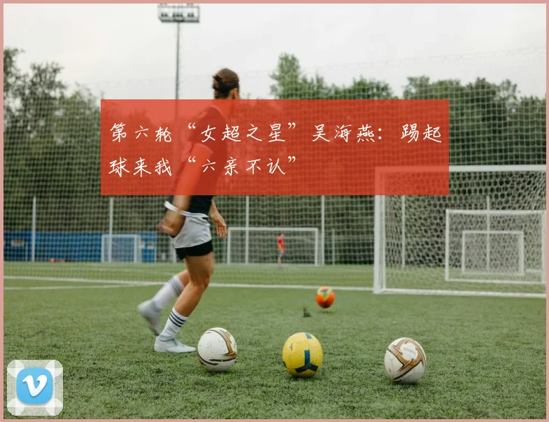 第六轮“女超之星”吴海燕：踢起球来我“六亲不认”