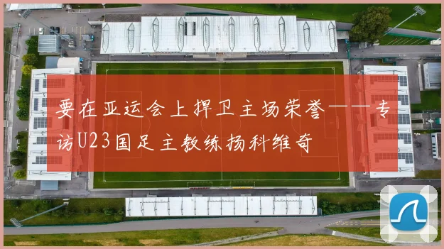 要在亚运会上捍卫主场荣誉——专访U23国足主教练扬科维奇