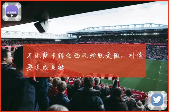 万比萨卡转会西汉姆联受阻，补偿要求成关键