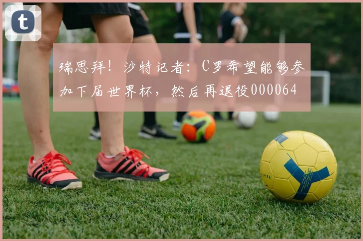 瑞思拜！沙特记者：C罗希望能够参加下届世界杯，然后再退役0000644