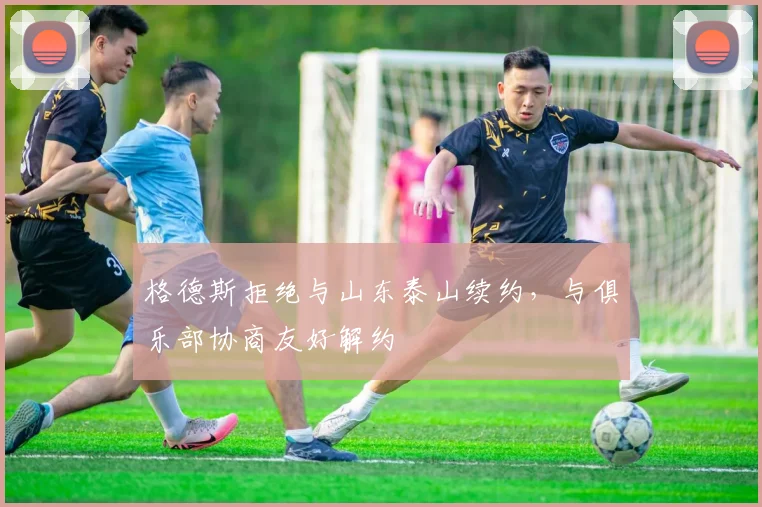 格德斯拒绝与山东泰山续约，与俱乐部协商友好解约