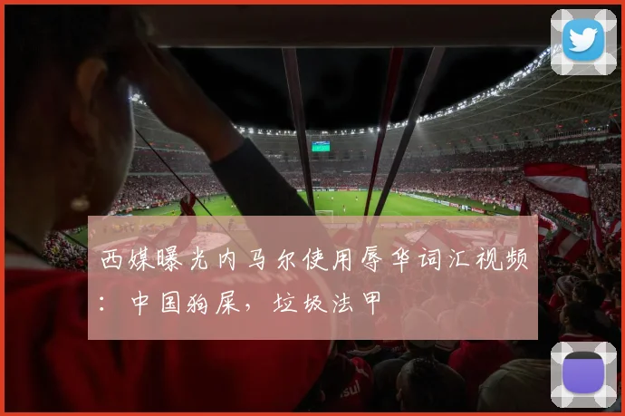 西媒曝光内马尔使用辱华词汇视频：中国狗屎，垃圾法甲