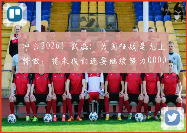 冲击2026！武磊：为国征战是无上骄傲，将来我们还要继续努力0000644