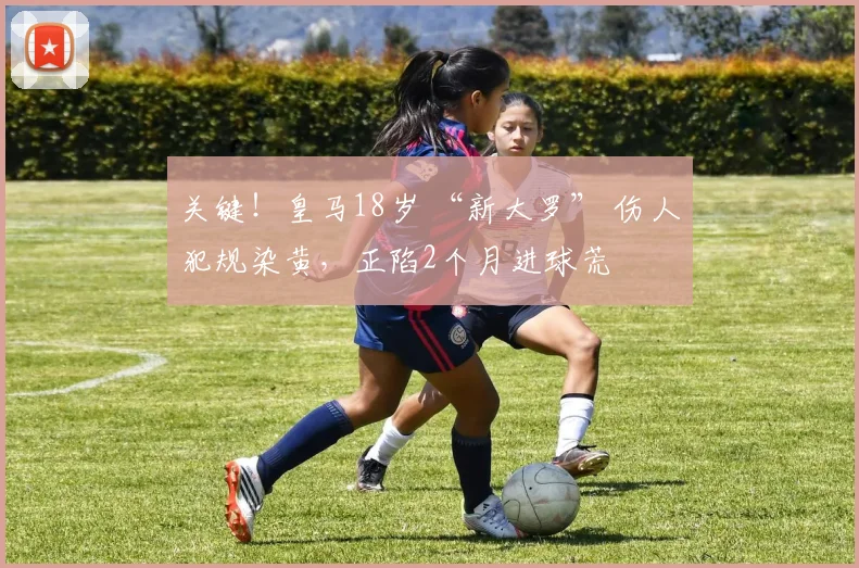 关键！皇马18岁 “新大罗” 伤人犯规染黄，正陷2个月进球荒