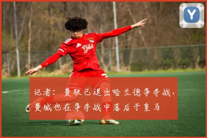 记者：曼联已退出哈兰德争夺战，曼城也在争夺战中落后于皇马