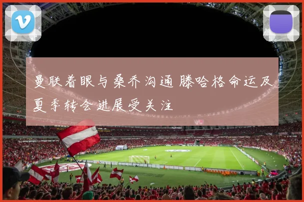 曼联着眼与桑乔沟通 滕哈格命运及夏季转会进展受关注