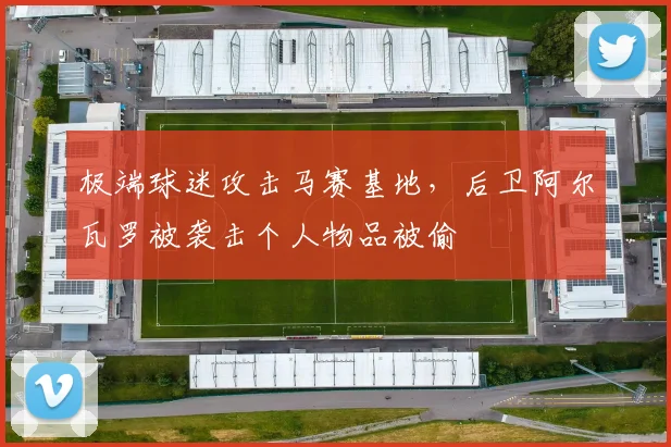 极端球迷攻击马赛基地，后卫阿尔瓦罗被袭击个人物品被偷
