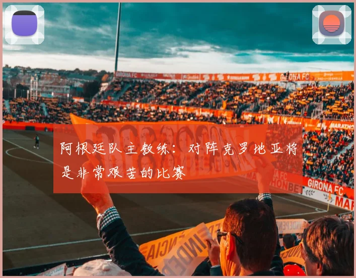 阿根廷队主教练：对阵克罗地亚将是非常艰苦的比赛