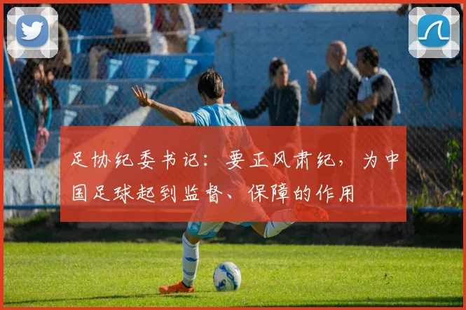 足协纪委书记：要正风肃纪，为中国足球起到监督、保障的作用