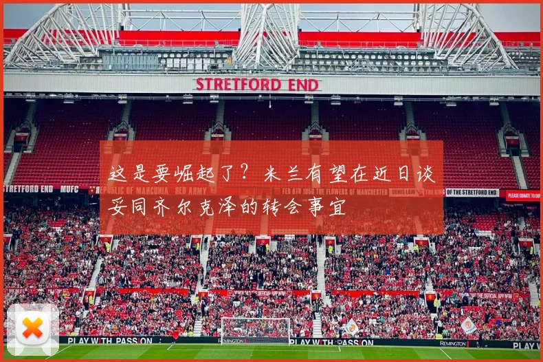 这是要崛起了？米兰有望在近日谈妥同齐尔克泽的转会事宜