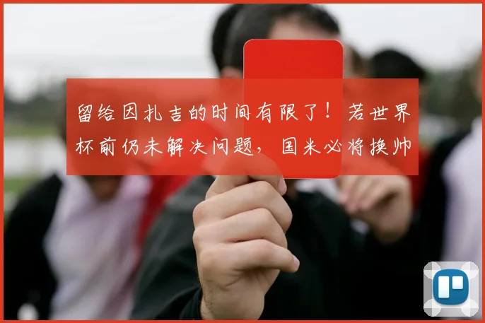 留给因扎吉的时间有限了！若世界杯前仍未解决问题，国米必将换帅