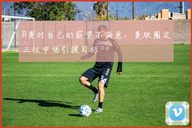 B费对自己的薪资不满意，曼联圈定三位中场引援目标