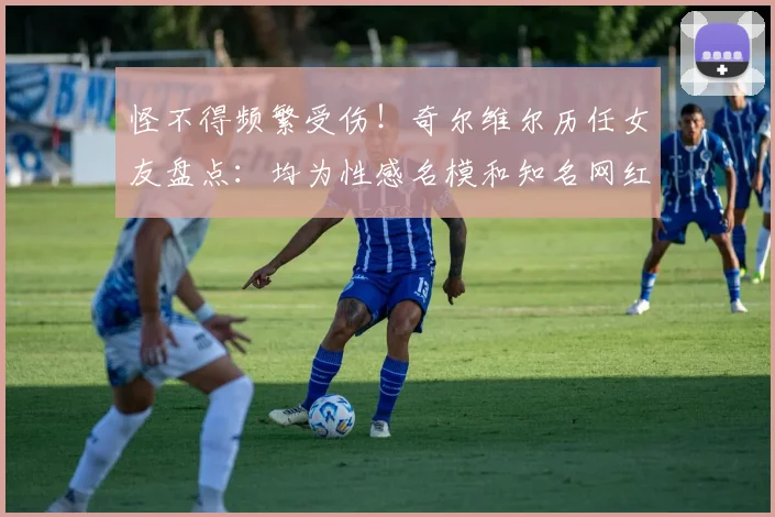 怪不得频繁受伤！奇尔维尔历任女友盘点：均为性感名模和知名网红