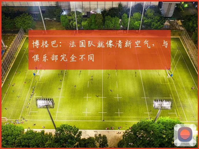博格巴：法国队就像清新空气，与俱乐部完全不同
