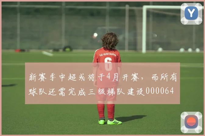 新赛季中超或将于4月开赛，而所有球队还需完成三级梯队建设0000644