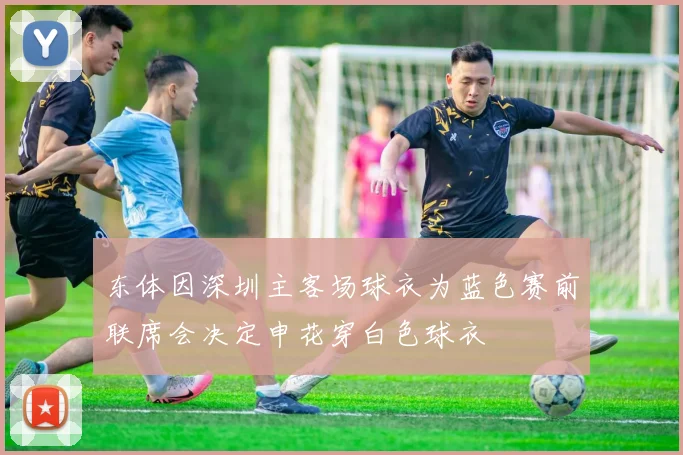 东体因深圳主客场球衣为蓝色赛前联席会决定申花穿白色球衣