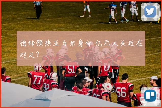 德转预热亚马尔身价 亿元大关近在咫尺？