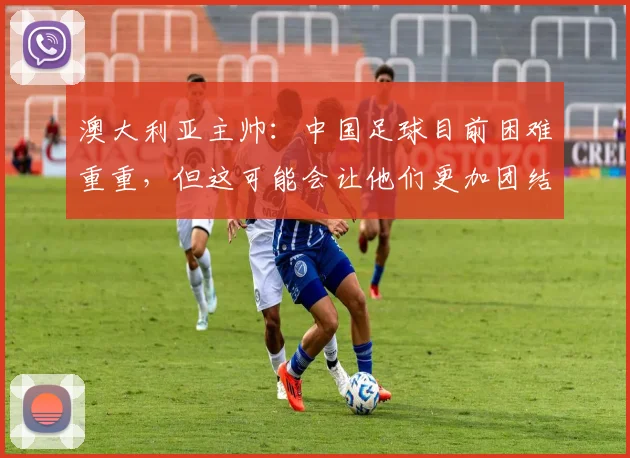 澳大利亚主帅：中国足球目前困难重重，但这可能会让他们更加团结
