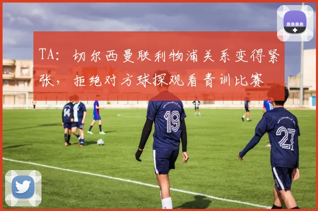 TA：切尔西曼联利物浦关系变得紧张，拒绝对方球探观看青训比赛