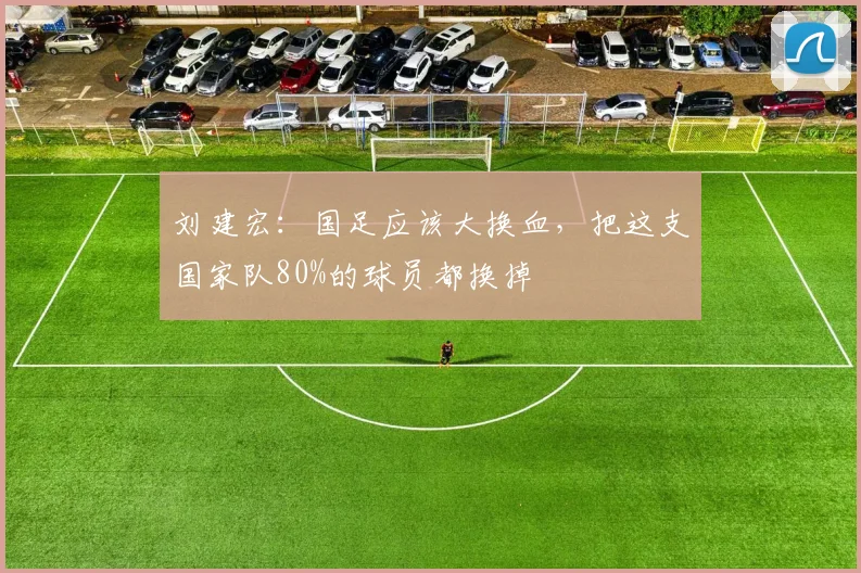 刘建宏：国足应该大换血，把这支国家队80%的球员都换掉