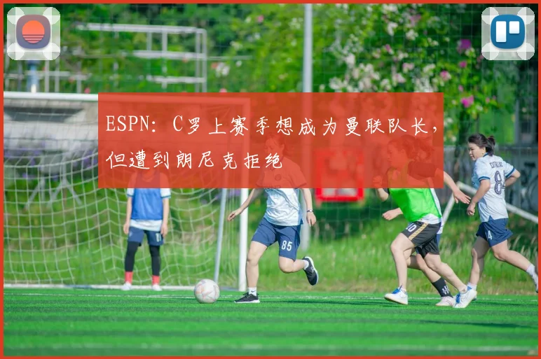 ESPN：C罗上赛季想成为曼联队长，但遭到朗尼克拒绝
