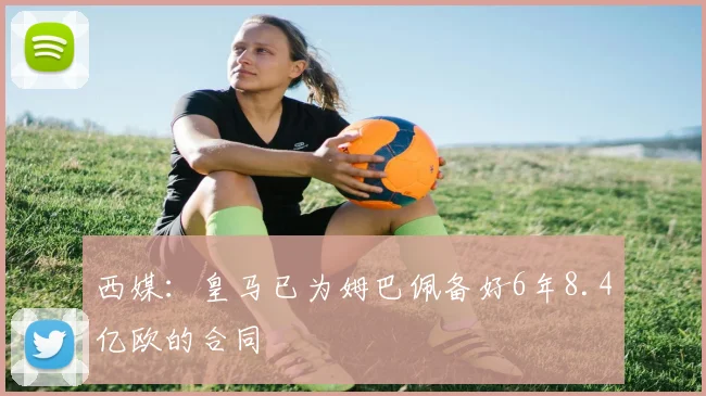 西媒：皇马已为姆巴佩备好6年8.4亿欧的合同