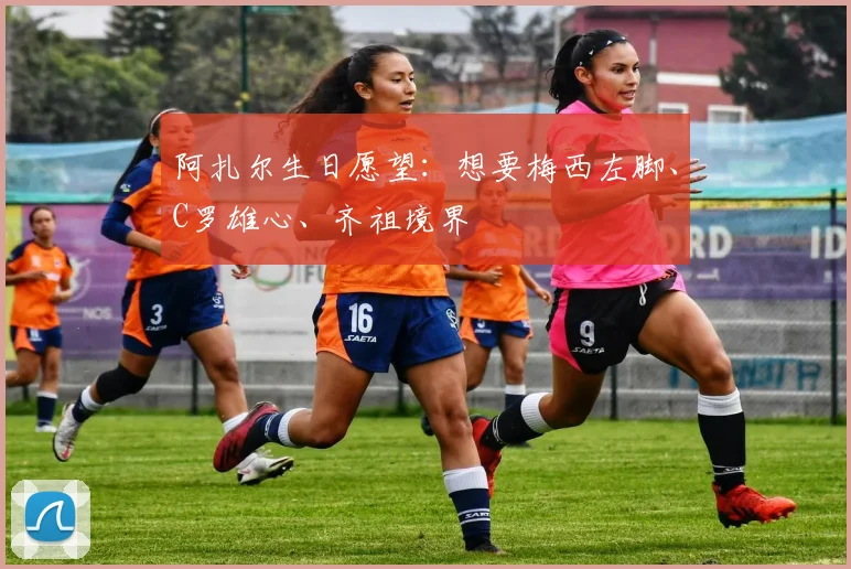 阿扎尔生日愿望：想要梅西左脚、C罗雄心、齐祖境界