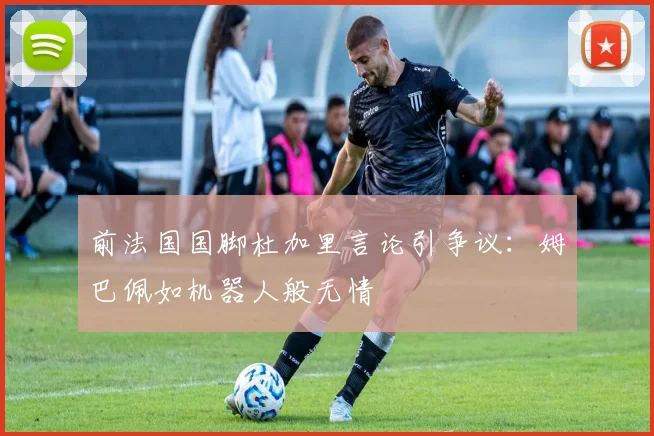 前法国国脚杜加里言论引争议：姆巴佩如机器人般无情