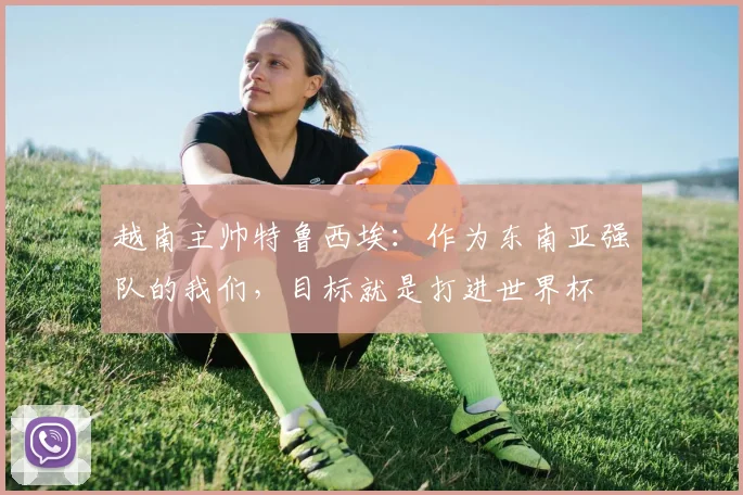 越南主帅特鲁西埃：作为东南亚强队的我们，目标就是打进世界杯