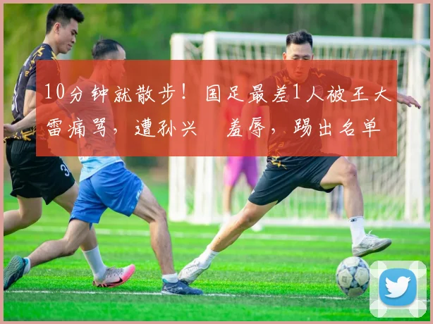 10分钟就散步！国足最差1人被王大雷痛骂，遭孙兴慜羞辱，踢出名单