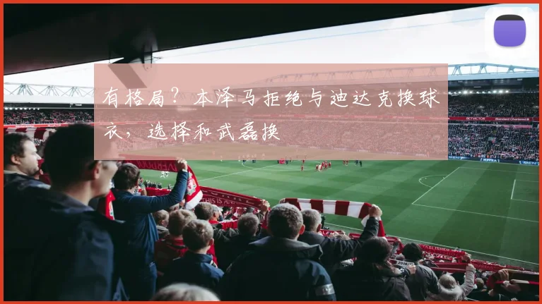 有格局？本泽马拒绝与迪达克换球衣，选择和武磊换