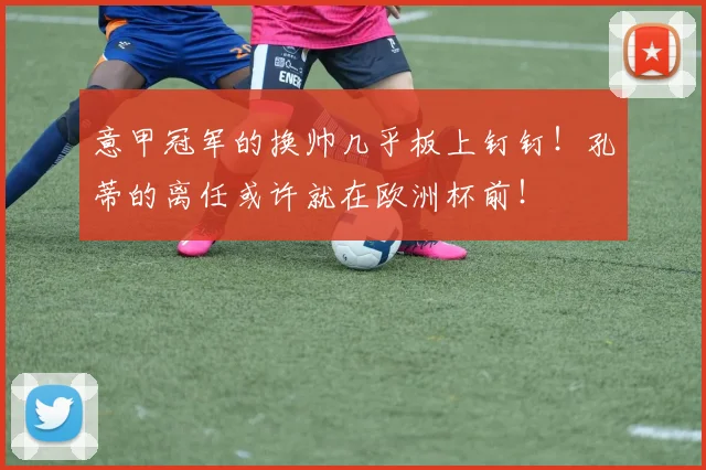 意甲冠军的换帅几乎板上钉钉！孔蒂的离任或许就在欧洲杯前！