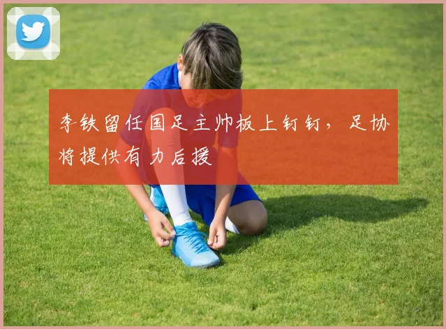 李铁留任国足主帅板上钉钉，足协将提供有力后援