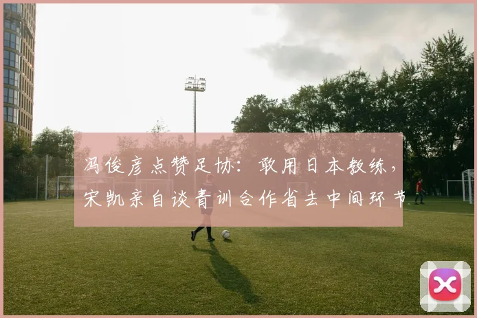冯俊彦点赞足协：敢用日本教练，宋凯亲自谈青训合作省去中间环节
