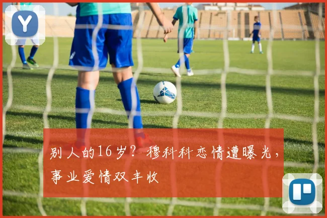 别人的16岁？穆科科恋情遭曝光，事业爱情双丰收