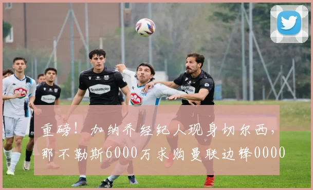 重磅！加纳乔经纪人现身切尔西，那不勒斯6000万求购曼联边锋0000644