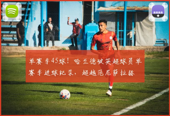 单赛季45球！哈兰德破英超球员单赛季进球纪录，超越范尼萨拉赫