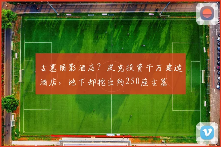 古墓丽影酒店？皮克投资千万建造酒店，地下却挖出约250座古墓