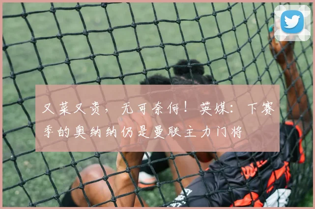 又菜又贵，无可奈何！英媒：下赛季的奥纳纳仍是曼联主力门将
