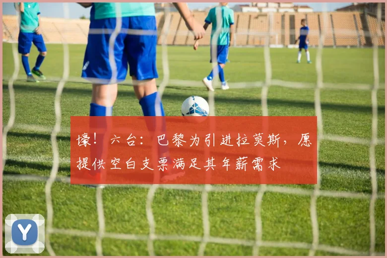壕！六台：巴黎为引进拉莫斯，愿提供空白支票满足其年薪需求