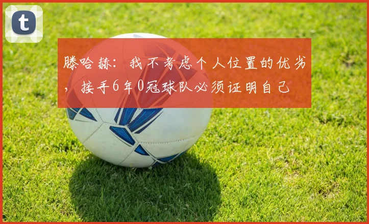 滕哈赫：我不考虑个人位置的优劣，接手6年0冠球队必须证明自己